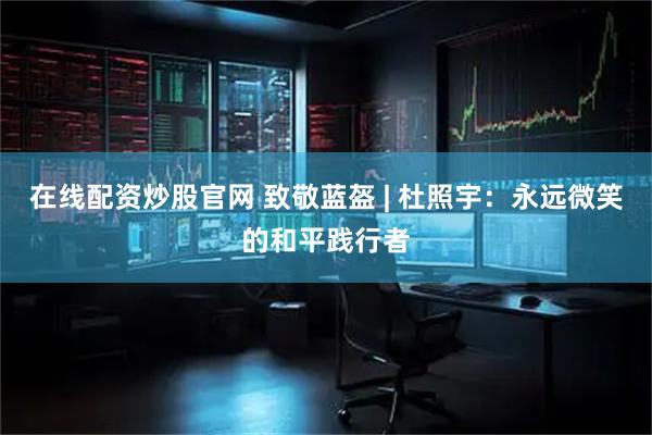 在线配资炒股官网 致敬蓝盔 | 杜照宇：永远微笑的和平践行者