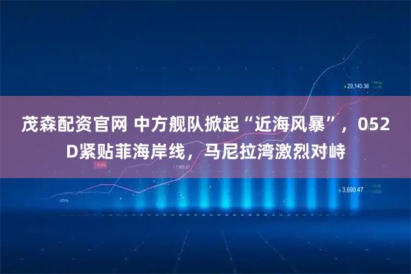 茂森配资官网 中方舰队掀起“近海风暴”，052D紧贴菲海岸线，马尼拉湾激烈对峙