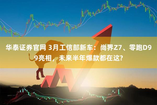 华泰证券官网 3月工信部新车：尚界Z7、零跑D99亮相，未来半年爆款都在这?