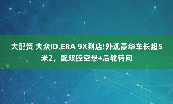 大配资 大众ID.ERA 9X到店!外观豪华车长超5米2，配双腔空悬+后轮转向