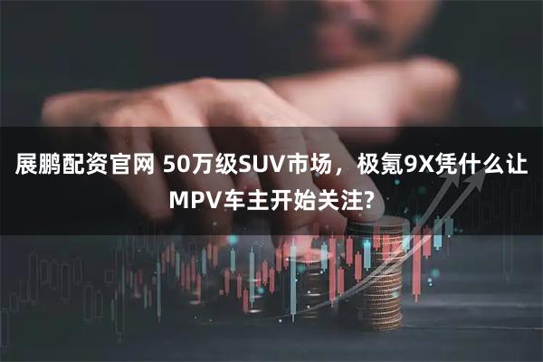 展鹏配资官网 50万级SUV市场，极氪9X凭什么让MPV车主开始关注?