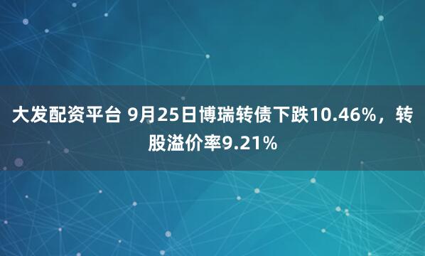大发配资平台 9月25日博瑞转债下跌10.46%，转股溢价率9.21%