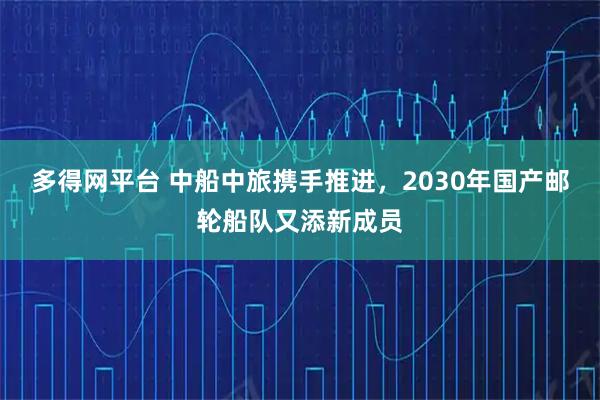 多得网平台 中船中旅携手推进，2030年国产邮轮船队又添新成员