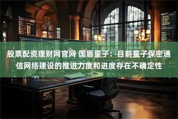 股票配资理财网官网 国盾量子：目前量子保密通信网络建设的推进力度和进度存在不确定性
