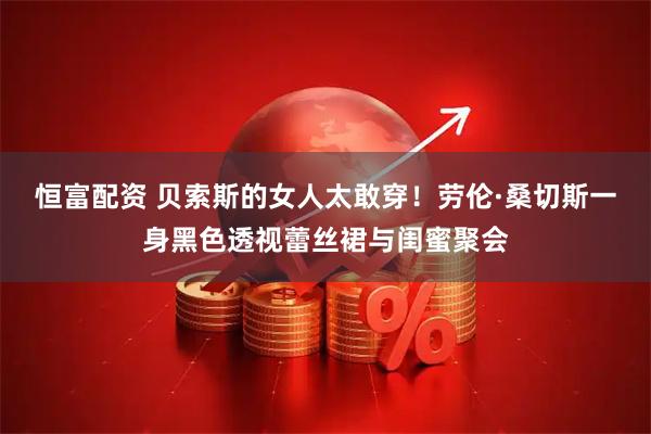 恒富配资 贝索斯的女人太敢穿！劳伦·桑切斯一身黑色透视蕾丝裙与闺蜜聚会