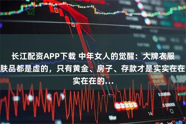 长江配资APP下载 中年女人的觉醒：大牌衣服和护肤品都是虚的，只有黄金、房子、存款才是实实在在的…