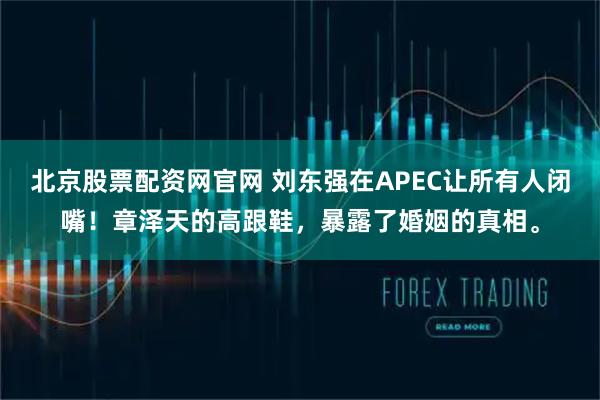 北京股票配资网官网 刘东强在APEC让所有人闭嘴！章泽天的高跟鞋，暴露了婚姻的真相。