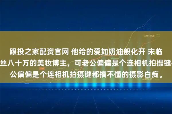 跟投之家配资官网 他给的爱如奶油般化开 宋临川苏茵林若婵 我是粉丝八十万的美妆博主，可老公偏偏是个连相机拍摄键都搞不懂的摄影白痴。
