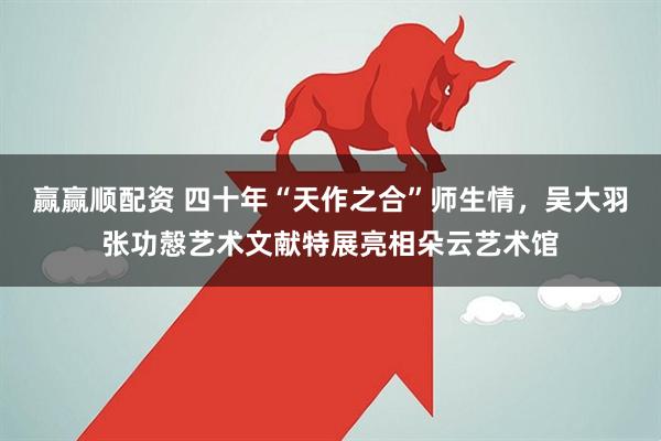 赢赢顺配资 四十年“天作之合”师生情,吴大羽张功慤艺术文献特展亮相朵云艺术馆