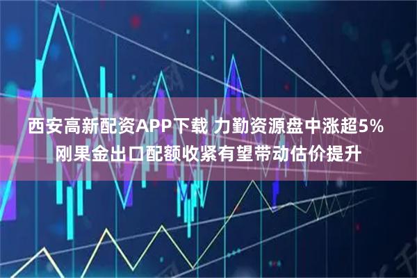 西安高新配资APP下载 力勤资源盘中涨超5% 刚果金出口配额收紧有望带动估价提升