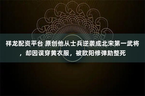 祥龙配资平台 原创他从士兵逆袭成北宋第一武将，却因误穿黄衣服，被欧阳修弹劾整死