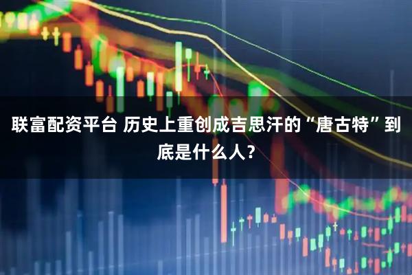 联富配资平台 历史上重创成吉思汗的“唐古特”到底是什么人？