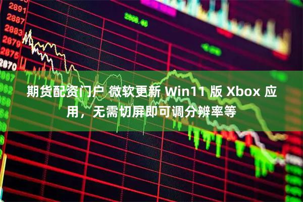 期货配资门户 微软更新 Win11 版 Xbox 应用，无需切屏即可调分辨率等