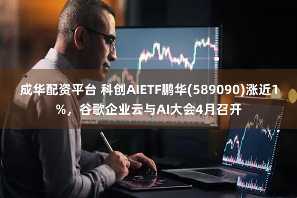 成华配资平台 科创AIETF鹏华(589090)涨近1%，谷歌企业云与AI大会4月召开