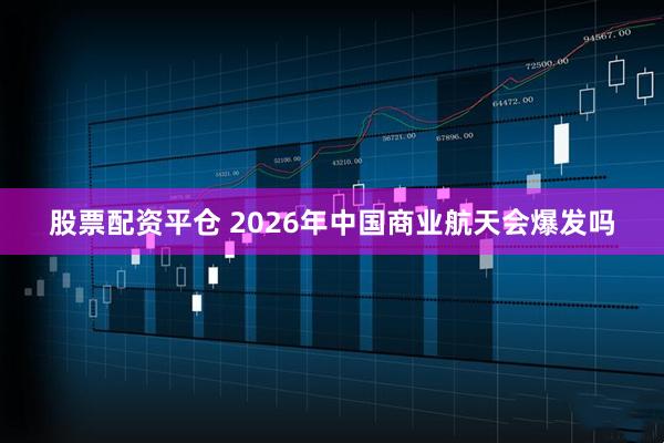 股票配资平仓 2026年中国商业航天会爆发吗
