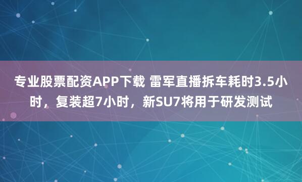 专业股票配资APP下载 雷军直播拆车耗时3.5小时，复装超7小时，新SU7将用于研发测试