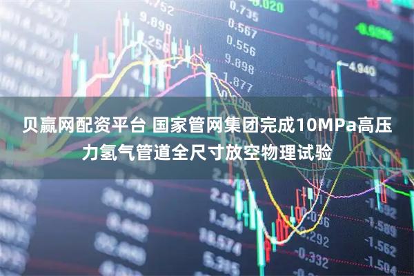 贝赢网配资平台 国家管网集团完成10MPa高压力氢气管道全尺寸放空物理试验