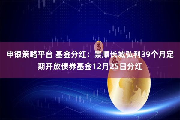 申银策略平台 基金分红：景顺长城弘利39个月定期开放债券基金12月25日分红