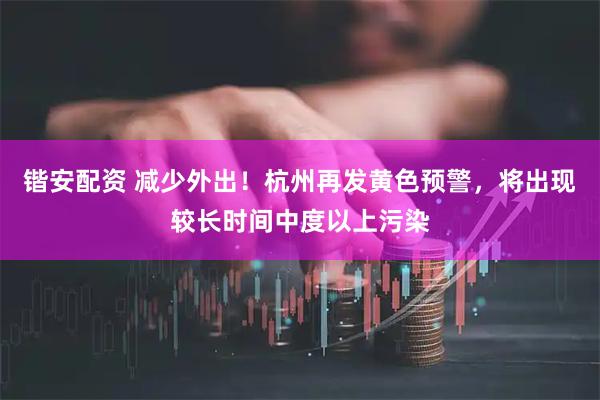 锴安配资 减少外出！杭州再发黄色预警，将出现较长时间中度以上污染