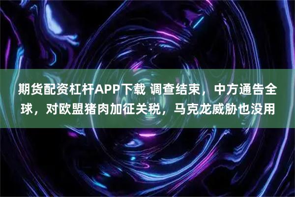 期货配资杠杆APP下载 调查结束，中方通告全球，对欧盟猪肉加征关税，马克龙威胁也没用