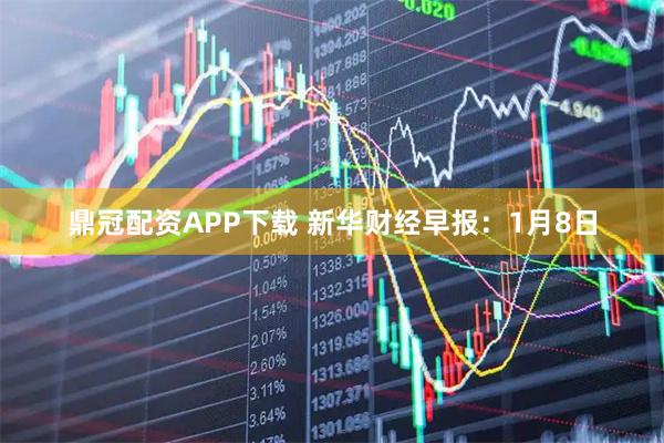 鼎冠配资APP下载 新华财经早报：1月8日