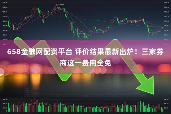 658金融网配资平台 评价结果最新出炉！三家券商这一费用全免