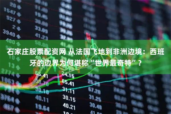石家庄股票配资网 从法国飞地到非洲边境：西班牙的边界为何堪称“世界最奇特”？