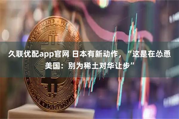 久联优配app官网 日本有新动作，“这是在怂恿美国：别为稀土对华让步”