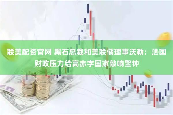 联美配资官网 黑石总裁和美联储理事沃勒：法国财政压力给高赤字国家敲响警钟